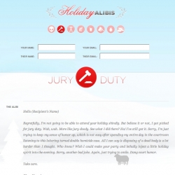 Holiday Alibi - Wanna get out of all those random holiday shindigs and awkward family dysfunctions? This site let's you do exactly that. Just pick an email-able alibi from: jury duty, to volunteering at a nursing home, to being “detained” at the airport.